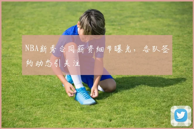 NBA新秀合同薪资细节曝光，各队签约动态引关注