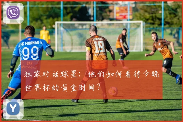 独家对话球星：他们如何看待今晚世界杯的黄金时间？